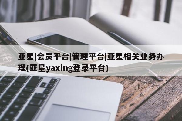 亚星app下载 亚星官网亚星|会员平台|管理平台|亚星相关业务办理(亚星yaxing登录平台)