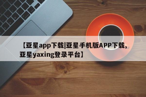 亚星app下载 亚星官网【亚星app下载|亚星手机版APP下载,亚星yaxing登录平台】