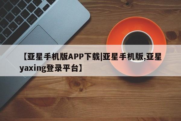亚星app下载 亚星官网【亚星手机版APP下载|亚星手机版,亚星yaxing登录平台】