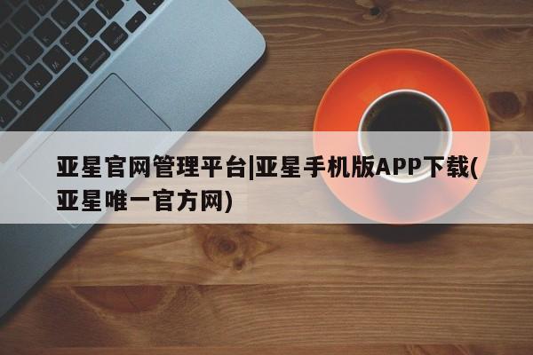 亚星app下载 亚星官网亚星官网管理平台|亚星手机版APP下载(亚星唯一官方网)