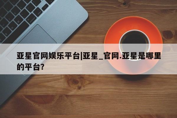 亚星app下载 亚星官网亚星官网娱乐平台|亚星_官网.亚星是哪里的平台？