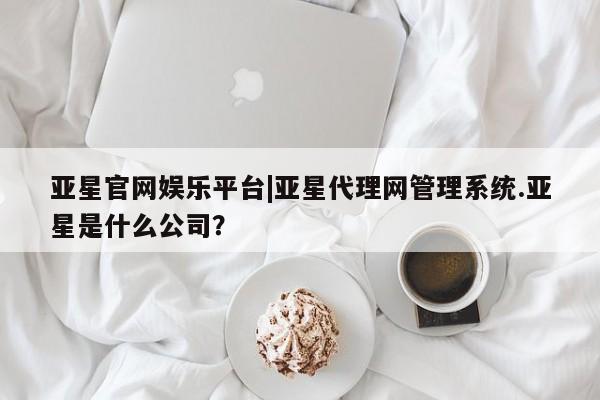 亚星app下载 亚星官网亚星官网娱乐平台|亚星代理网管理系统.亚星是什么公司？