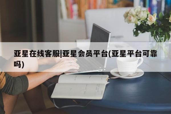 亚星app下载 亚星官网亚星在线客服|亚星会员平台(亚星平台可靠吗)