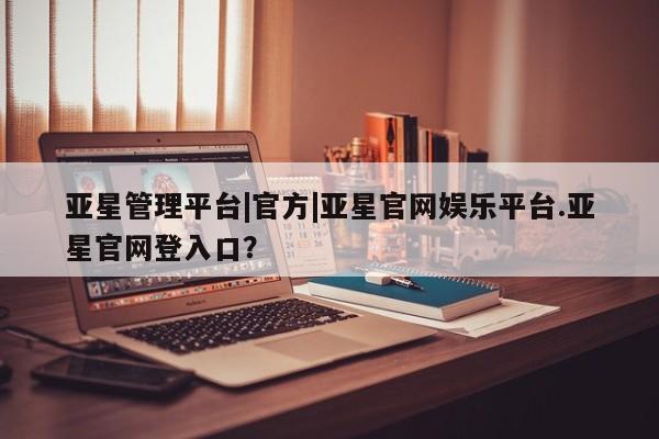 亚星app下载 亚星官网亚星管理平台|官方|亚星官网娱乐平台.亚星官网登入口？