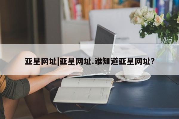 亚星app下载 亚星官网亚星网址|亚星网址.谁知道亚星网址？