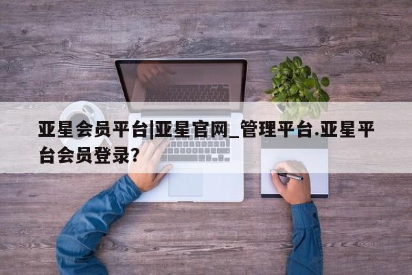 亚星app下载 亚星官网亚星会员平台|亚星官网_管理平台.亚星平台会员登录？