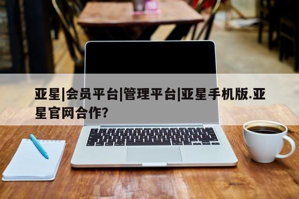 亚星app下载 亚星官网亚星|会员平台|管理平台|亚星手机版.亚星官网合作？