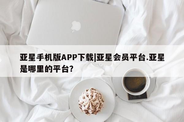 亚星app下载 亚星官网亚星手机版APP下载|亚星会员平台.亚星是哪里的平台？