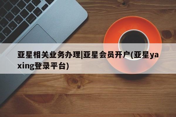 亚星app下载 亚星官网亚星相关业务办理|亚星会员开户(亚星yaxing登录平台)