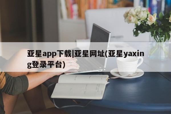 亚星app下载 亚星官网亚星app下载|亚星网址(亚星yaxing登录平台)