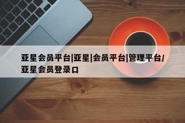 亚星app下载 亚星官网亚星会员平台|亚星|会员平台|管理平台/亚星会员登录口