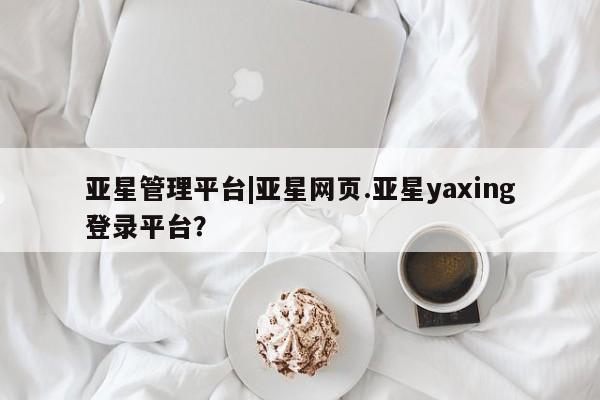 亚星app下载 亚星官网亚星管理平台|亚星网页.亚星yaxing登录平台？