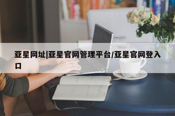 亚星app下载 亚星官网亚星网址|亚星官网管理平台/亚星官网登入口