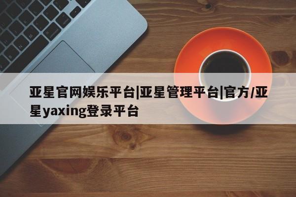 亚星app下载 亚星官网亚星官网娱乐平台|亚星管理平台|官方/亚星yaxing登录平台